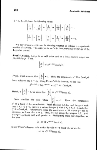290
Q : l ,
Proof. First, assumethat
hasa solution,sayx : ro.
ob-r)/2 -
Hence,if
lal :fgl :f'l-f'l-f'ol ,
[,',l-[u,J:[" ,l:l" ,J:l" ,l
:-r
we now presenta criterion for deciding whether an integer is a quadratic
residueof a prime. This criterion is useful in demonstratingpropertiesof the
Legendresymbol.
Euler's criterion' Let p be an odd prime and let a be a positive integer not
divisibleby p. Then
r I
lgl= ob-D/27^odp).
lp )
QuadraticResidues
[+]
:[#]
:'
rl
l* |
: t Then,
thecongruence
x2 : a (mod
p)
lp )
UsingFermat'slittle theorem,
weseethat
Gl1<n-rtt':*B-t = t(modp).
know that -
ob-t)/2(modp).
2,...,10,havethe followingvalues:
lrl :lrl :fol-
[",l-[,,l:[,J:
Now consider the case where
l* I
: - t Then, the congruence
x.2= a (modp) hasno solutions.o-i?{.orem 3.7,for eachinteger
i such
that I S t < p-1, thereis a uniqueinteger
7 with I < j ( p_1, suchthat
ii - c(modp). Furthermore,
sin-ce
theioniruence*i L otiroo pl hasno
solutions,
we know thati * j. Thus,*.."i groupthe integers
r,Z,...,p-l
i.nto(r -l) /2 pairseachwith productc. Multipiyingthesepairstogether,
we
findthat
(p-l)t = ah-t)/21-odp).
Wilson'stheoremtellsus that (p-l)t = _l (modp), we seethat
-l = ob-t)/2(modp).
 