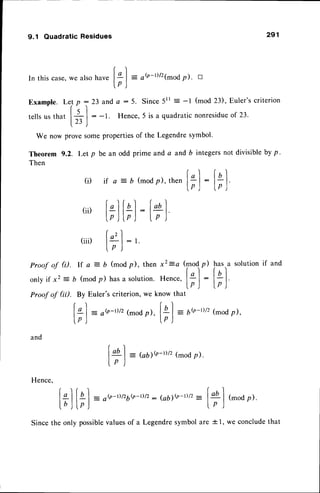 9.1 Quadratic Residues
and
Hence.
[a) = GDe-t)/2
(mod
p).
Ip )
- o$-t)/z6b-r)/z
: (ab1e-t)/z
: ltl (mod
p).
lp )
291
In this case,we also have |,"]
-
o$-t)/2(modp). D
l.pJ
Example. Lel p :23 and c :5. Since5ll : -l (mod 23), Euler'scriterion
rs'l
rellsus that
l;l
: -1. Hence,5 is a quadraticnonresidue
of 23.
We now prove somepropertiesof the Legendresymbol.
Theorem 9.2. ilet p be an odd prime and a and b integersnot divisible by p .
Then
(i) ir a =D (mod
p),then
[;]
:
t;]
(ii) ["] fbI-f4)
lp)lp) Lp )
(iii) f4l :,
Ip )
Proof of 0. lf a = D (modp), then x2=a (modp)
ltut.,u
solutionif and
onlyif x2= b (mod
p) hasa solution.
Hence,
l* I
:
l+ |
lp ) lp )
Proof of (iil. By Euler's criterion, we know that
fal = o(o-r)/z
(mod
p), Iql = 6b-D/z
(mod
p),
l . p J - -
 ' ^ ! v s r l '
V ) - "
Sincethe only possible
valuesof a Legendresymbolare * I, we concludethat
 
