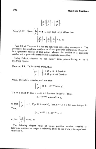 292
QuadraticResidues
[;]
itl:l+)
Proof
of Gii).sincef:l : *r , from
part(ii)it follows
that
lp )
lor) r-lr )
l,): tflt?):,tr
Part (ii) of Theorem 9.2 has the following interestingconsequence.The
product of two quadratic residues,or of two quadratic nonresidues,
of a prime
is a quadratic residue of that prime, whereas the product of a quadratic
residueand a quadratic nonresidueis a quadratic nonresidue.
using Euler's criterion, we can classify those primes having _ l as a
quadraticresidue.
Theorem 9.3. If p is an odd prime, then
r)(
l-rl Jrif p: l(mod4)
l - , : I
f p J t-r if p --l (mod4).
Proof. By Euler'scriterion,weknowthat
[ -' ]
I
'
| = (-1)(r-t)/21-odp).
[r )
If p : I (mod 4), thenp :4k * I for someintegerft. Thus,
(1){o-Dtz: (_l)2k : l,
r)
sothatl+f
: r. rf p = 3 (mod4),
then
p:4k*3 forsome
integer
fr.
lp )
Thus.
1-9{o-D/t: (-l)zk+t - -1.
(-, l
s o t h a t |
^
| = - t . t r
Lp )
The following elegant result of Gauss provides another criterion to
determine whether an integer a relatively prime to the prime p is a quadratic
residueof p.
 