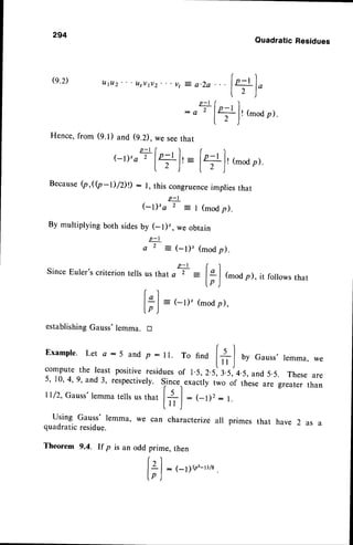 294
@.2)
Quadratic
Residues
utuz' Lt,vtv2-..vt
z a.2a...1+1"
lz )
p - r ( )
: oT l+lr (moo
p).
l.- )
Hence,from (9.1) and (9.2),we seethat
p - t ( I r l
(-r)'a
'
lf lr= l+lr(moap).
l L j l t )
Because
(p,((p-D/DD: l, thiscongruence
implies
that
(-t),a+:l (modp).
By multiplying both sidesby (-l)', we obtain
p-l
a 2 : ( - t ) ' ( m o d p ) .
Since Euler's criterion tells
establishing
Gauss
p-tr)
usthata 2 :
lil (mod
p),itfollowsthar
lp )
r)
l* | = (-l)' (mod
p),
tp )
tr
Exampte.
Let o:5 andp: ll. To find t+l by Gauss.
lemma,
we
compute
the leastpositive
residues
of r.5,2.5:llslo s,and5.5. These
are
5, 10,4,9, and 3, respectively.Since.,exactlytwo of these are greater than
ll/2,Gauss'lemma
tells
usrhatl+ | : (-l)2: l.
l r r J
Using Gauss' lemma, we can characterizeall primes that have 2 as a
quadraticresidue.
Theorem 9.4. If p is an odd prime, then
r )
lZl:(-1)g,-rvs.
[p J
 