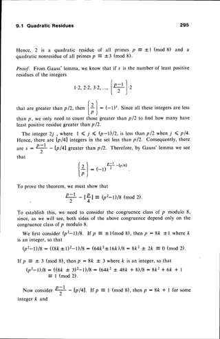 9.1 Quadratic Residues 29s
Hence, 2 is a quadratic residue
quadratic nonresidueof all primesp
all primes p : + I (mod 8) and a
+ 3 (mod 8).
Proaf. FromGauss'lemma,we knowthat if s is the numberof leastpositive
residues
of the integers
r)
1.2,
2.2,
3.2,
...,
l+1.'
- )
rl
thataregreater
than
pl2,then l+ |
: (-l)'. Since
allthese
integers
areless
lp )
than p, we only need to count those greater than p /2 to find how many have
leastpositiveresiduegreater than p /2.
The integer2j, where I ( 7 ( b-l)/z, is lessthan pl2when i 4 pla.
Hence, there are Ip/41 integers in the set less than p /2. Consequently,there
n - l
are s
L
that
of
To prove the theorem,
: I (mod 2).
Nowconsider
+ - b /ql. rf p
l '
integer k and
: (-D+-tP/al
we must show that
+ - el = {p'-1)/8
(mod
2).
2
'4-
To establish this, we need to consider the congruenceclass of p modulo 8,
since, as we will see,both sidesof the above congruencedependonly on the
congruenceclassof p modulo 8.
We firstconsider
b'-l)/5. If p = +l(mod 8), thenp:8k +l whereft
is an integer,so that
(p'-l)/8 - ((sk+t)2-t)/8: G+k2+r6k)/8:8k2+ 2k:0 (mod2).
If p : + 3 (mod 8), thenP : 8k + 3 wherek is an integer,so that
(p'-l)/8 : ((st + iz-D/s: (64k2+ 48k + 8)/8 :8k2 + 6k +l
for some
I (mod8),thenp :8k + |
 