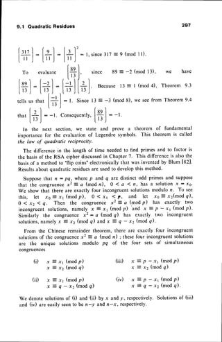 lvt
|."
9.1 Quadratic Residues 297
lg
:
L'
To evaluate
In the next section, we state and prove a theorem of fundamental
importance for the evaluation of Legendre symbols. This theorem is called
the law of quadratic reciProcitY.
The differencein the length of time neededto find primes and to factor is
the basisof the RSA cipher discussed
in Chapter 7. This differenceis alsothe
basisof a method to "flip coins" electronicallythat was inventedby Blum [821.
Resultsabout quadratic residuesare usedto developthis method.
SupposeIhat n : pq, where p and q are distinct odd primes and suppose
that the congruence
x2 = a (modn), O 1a 1tt, has a solutionx : x0.
We show that there are exactly four incongruent solutionsmodulo n. To see
t h i s , l e t x o E x l ( m o d p ) , 0 ( x t 1 p , a n d l e t x o E x 2 ( m o d q ) ,
0 ( x2 < q. Then the congruence x2 = a (mod p) has exactly two
incongruentsolutions,namely x z x' (modp)
'and
x = P
-x1 (modp).
Similarly the congruence x2 : c (mod g) has exactly two incongruent
solutions,
namelyx 2 xz (mod q) andx = Q
- x2 (mod g).
From the Chinese remainder theorem, there are exactly four incongruent
solutionsof the congruencex2 = a (mod n) ; thesefour incongruentsolutions
are the unique solutions modulo pq of the four sets of simultaneous
congruences
r t 2
= |
3
| : t.since317
=9 (mod1l).
lilJ
Iesl
lii l,
since 8e: -2 (mod
13)' we have
t1l [U l. Because
t3 = I (mod
4), Theorem
e.3
. L13,lI t3 J
I
|
: t. Since 13 = -3 (mod 8), we seefrom Theorem9.4
,n
., fql :_1.
Consequently,
[ ,, t
(modp)
(mod q)
x1 (modp)
Q
- xz (mod q)
We denotesolutionsof (i) and (ii)
and (iv) are easily seento be n-y
- x1 (modp)
(mod q)
- x1 (modp)
- x2 (modq).
by x and y, respectively.Solutionsof (iii)
and n-x, respectively.
(ii)
(iii) x = p
xzxz
x
x
x
x
x
x
(iv)
 