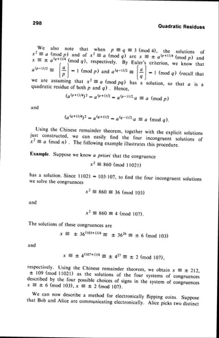 298
QuadraticResidues
We also note that when p = q = 3 (mod 4), the solutions of
x2: a (modp) and of x2: a (mod q) ur" , - ;'o<i*rto (modp) and
x = t oQ+1)/4
(mod g), respectively. ny eut.r,, criterion, we know that
oQ-D/2- l:l: I (mod
p) andoe-D/z-l+l:l (modq)(recall
that
l p )
r
l q )
^  r r r v u Y /
we are assuming that x2 : a (mod pq) hur'
"
solution, so that a is a
quadratic residueof both p andq) . Hence.
1oV+r)/t72
: eQ+D/2
- ob-D/z.a =a (modp)
and
1oQ+t)/t12
: eQ+o/z: oe-Dlz.a =a (modq).
Using the chinese remainder theorem, together with the explicit solutions
just constructed' we can easily find the four incongruent solutions of
x2 = a (mod n) . The following exampleillustrates this procedure.
Example' Supposewe know a priori that the congruence
x2 = 860 (mod I l02t)
has a solution'since 11021:103'107, to find the four incongruentsolutions
we solvethe congruences
x2 :860 = 36 (mod 103)
and
x 2 : g 6 0 : 4 ( m o d l 0 7 ) .
The solutionsof thesecongruences
are
; : + 3 6 ( r o : + D / q - + 3 6 2 6 = + 6 (mod103)
and
r = + 4Qo7+D/a
= t 427: * 2 (mod 107),
respectively. Using the chinese remainder theorem, we obtain x 4 *. 2r2,
* 109 (mod ll02l) as the solutions of the four systemsof congruences
describedby the four possiblechoicesof signs in the system of congruences
x = + 6 (mod 103),x = + 2 (mod 107).
we can now describe a method for electronicaily flipping coins. suppose
that Bob and Alice are communicating electronically. etice !i.t, two distinct
 
