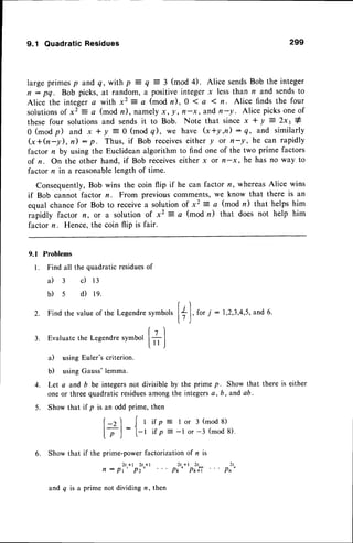 9.1 QuadraticResidues 299
large primesp and q, with p = q = 3 (mod 4). Alice sendsBob the integer
n : pq. Bob picks, at random, a positiveinteger x less than n and sendsto
Alice the integera with x2 : a (mod n),0 ( a I n. Alice finds the four
solutions
of x2 = a (mod n), namelyx, !, fr-x, andn-y. Alice picksoneof
these four solutions and sends it to Bob. Note that since x + y : 2* t #
0 (modp) and x + y = 0 (modq), we have G+y,n): q, and similarly
G+h-y), n) : p. Thus, if Bob receives
either y or n-y, he can rapidly
factor n by using the Euclidean algorithm to find one of the two prime factors
of n. On the other hand, if Bob receiveseither x or n-x, he has no way to
factor n in a reasonablelength of time.
Consequently,Bob wins the coin flip if he can factor n, whereasAlice wins
if Bob cannot factor n. From previouscomments,we know that there is an
equal chance for Bob to receivea solution of x2 = a (mod n) that helps him
rapidly factor n, or a solution of x2 = a (mod r) that does not help him
factor n. Hence,the coin flip is fair.
9.1 Problems
l. Find all the quadratic residuesof
a ) 3 c ) 1 3
b)s d) te.
r.t
2. Findthevalue
of theLegendre
symbols
l+ I,for7
: 1,2,3,4,5,and
6.
3. Evaluate the Legendresymbol
il using Euler's criterion.
b) usingGauss'lemma.
4. Let a and b be integersnot divisible by the prime p. Show that there is either
one or three quadratic residuesamong the integersa, b , and ab.
5. Show that if p then
is an odd prime,
(
ll
- 1
l-r
i f p
i t p
I or 3 (mod 8)
-l or -3 (mod 8).
) r
Pn
6. Show that if the prime-power factorization of n is
n : p?"*t
pl"*t ' " pi"*tpili'
and q is a prime not dividing n, then
 