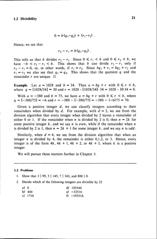 1.2 Divisibility
Hence.we seethat
0:bQt-qr)+(r;r2)
rz - rr: b(qt-qr).
This tells us that D divides rz- rr. Since0 ( rr I b and 0 ( rz ( b, we
have -b < rz- rr 1b. This shows that b can divide rz- 11 only if
rz- 11:0, or, in other words,if 11: 12. Sincebqt + rt: bQz* 12 and
rt: 12 we also seethat Qr: Qz. This showsthat the quotientq and the
remainder r are unique. tr
E x a m p l e .L e t a : 1 0 2 8 a n d b : 3 4 . T h e n a : b q * r w i t h 0 ( r < b ,
where q :tt028/341:30 andr : 1028-11028/341.34:1028- 30.34:8.
With a : -380 and b :75,we havea : bq * r with 0 ( r < b,where
q : [-380/751 : -6and r : -380 - t-380/751 : -380 - (-6)75 : 70.
Given a positive integer d, we can classify integers according to their
remainders when divided by d. For example, with d : 2, we see from the
division algorithm that every integer when divided by 2leaves a remainder of
either 0 or l. If the remainder when n is divided by 2 is 0, then r : 2k for
some positiveinteger k, and we say n is even, while if the remainder when n
is dividedby 2 is l, then n:2k * I for someintegerk,and we sayn isodd.
Similarly, when d : 4, we see from the division algorithm that when an
integer n is divided by 4, the remainder is either 0,1,2, or 3. Hence, every
integeris of the form 4k,4k + l,4k * 2, or 4k + 3, where k is a positive
integer.
We will pursuethesematters further in Chapter 3.
1.2 Problems
l. Show
that3 lgg, s I t+S,7l343,and888| 0.
2. Decidewhichof the followingintegersaredivisibleby 22
2l
il0
b) 444
c) 1716
d) r92s44
e) -325r6
f) -195518.
 