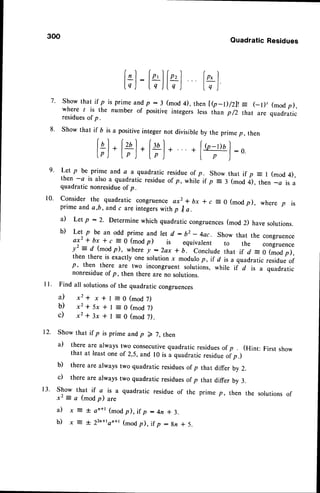 300
QuadraticResidues
lorl
t7l
Show that if p is prime andp - 3 (mod 4), then te_0/Zll = (_t), (modp),
where I is the number of positive integers less than p /2 that are quadratic
residuesof p.
show that if b is a positiveinteger not divisibreby the prime p, then
i*l. l+1.
i+l. +f"'-pol
:o
lp) lp) [pJ I p )
"
Let p be prime and a a quadratic residueof p. Show that if p = | (mod 4),
then -a is also a quadratic residueof p, whili it p = 3 (mod i), th"n _a is a
quadratic nonresidueof p.
Consider the quadratic congruenceax2 * bx * c = 0 (modp), where p is
prime and a,b, and c are integerswith p I a.
il Let'p :2. Determine which quadratic congruences(mod 2) havesolutions.
b) Let p be an odd prime and let d : b2 - 4ac. show that the congruence
axz + bx * r
=
0 (mod p) is equivarent to the congruence
y2 = d (modp), where y :2ax t b. Concludethat if d =0 (modp),
then there is exactly one solution x modulo p, if d is a quadratic residueof
p, then there are two incongruent solutions, while if d is a quadratic
nonresidueof p, then there are no solutions.
Find all solutionsof the quadratic congruences
a ) x 2 + x * l = 0 ( m o d 7 )
b ) x 2 + 5 x + l : 0 ( m o d 7 )
c ) x 2 + 3 x + l = 0 ( m o d 7 ) .
Show that if p is prime andp 2 7, then
a) there are always two consecutivequadratic residuesof p (Hint: First show
that at leastone of 2,5,and r0 is a quadraticresidu. oip.)
b) there are always two quadratic residuesof p that differ by 2.
c) there are always two quadratic residuesof p that differ by 3.
7.
8.
9.
10.
12.
1 3 . Show that if a is a quadratic residue of the
x2 = a (mod p) are
i l x E - F a n + l( m o dp ) , i f p : 4 n * 3 .
b) x E * 22n+ron+r
(modp), if p :gn * 5.
p, then the solutionsof
 