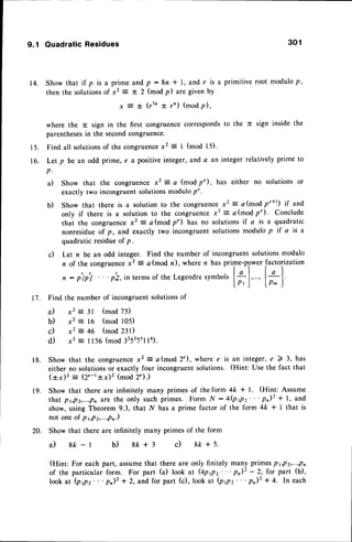 9.1 Ouadratic Residues 301
| 4 . S h o w t h a t i f p i s a p r i m e a n d p : 8 n * l , a n d r i s a p r i m i t i v e r o o t m o d u l o p ,
then the solutionsof x2 = I 2 (mod p) are given by
x E t (r1n t r') (modp),
where the * sign in the first congruencecorrespondsto the + sign inside the
parentheses
in the secondcongruence.
15. Find all solutions
of the congruence
x2 = I (mod l5).
16. Let p be an odd prime, e a positiveinteger, and a an integer relatively prime to
p .
a) Show that the congruencex2: a (modp"), has either no solutionsor
exactly two incongruentsolutionsmodulo p".
Show that there is a solution to the congruencex2 = a (mod p'*') if and
only if there is a solution to the congruencex2 = a(mod p"). Conclude
that the congruencex2 = c(modp") has no solutionsif a is a quadratic
nonresidueof p, and exactly two incongruent solutionsmodulo p if a is a
quadratic residueof p.
Let n be an odd integer. Find the number of incongruent solutionsmodulo
n of the congruence
x2 = a(mod n), where n has prime-powerfactorization
| !-l lgl
n : p'ipti ' . ' p';, in terms of the Legendresymbols l-
' a - - - J
[ p , j " " ' , l o . ) '
Find the number of incongruentsolutionsof
il x2 : 3l (mod 75)
b) x2 : 16 (mod 105)
c) x2 : 46 (mod 231)
d) x2 = l156 (mod 32537stt6).
Show that the congruencex2 = a(mod 2"), where e is an integer,e 2 3, has
either no solutionsor exactly four incongruentsolutions. (Hint: Use the fact that
(*x)2 : (2e-t*x)2 (mod 2").)
Show that there are infinitely many primes of the form 4k * l. (Hint: Assume
that pt,p2,...,pn
are the only such primes. Form N :4(ppz"'P)2 * l, and
show, using Theorem 9.3, that N has a prime factor of the form 4k * I that is
not oneof p1,p2,...,pn.)
Show that there are infinitely many primes of the form
a ) 8 k - l b ) 8 & + r c ) 8 f r + 5 .
(Hint: For each part, assumethat there are only finitely many primesPr,P2,...,Pn
of the particular form. For part (a) look at @ppz"'P)2 - 2, for part (b),
lookat (prpr"'p)2 * 2, and for part (c), lookat (ppz"'p,)z + 4. In each
b)
c)
t 7 .
1 8 .
20.
 