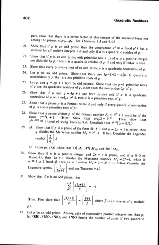 302
QuadraticResidues
part' show that there is a prime factor of this integer of the required form not
among the primespr,p2,...,pn use Theorems9.3 and9.4.)
21. Show that if p is an odd prime,.then the congruencex2 = a (modpn) has a
solution for all positiveintegersn if and only if a"is a quadratic residueof p.
22' show that if p is an odd prime with primitive root r , and a is a positiveinteger
not divisibleby p, then a is a quadratic residueof p if and onty irino"a is even.
23' Show that every primitive root of an odd primep is a quadratic nonresidueof p.
24. Let p be an odd prime. Show that there are (p-D/z _ 6e_D quadratic
nonresidues
of p that are not primitive roots of p.
25' Let p and'q :2p * I both be odd primes. Show that the p-l primitive roots
of q are the quadratic residuesof g, other than the nonresidue2p of q .
26' show that i! p and' q - 4p
.*
I are both primes and if a is a quadratic
nonresidue
of q with ordoa * 4,thena is a primitive root of q.
27' Show that a prime p is a Fermat prime if and only if every quadratic nonresidue
of p is alsoa primitive root of p.
J -- - '-'J 1-*uras1
.
28. Show that a prime divisor p of the Fermat number Fn : 22.* I must be of the
form 2n+2k+ r. (Hint, show that irioz - 2n+1. Then show that
2$-tttz = I (mod p) usingTheorem9.4. conclude that 2n+tle-D/2)
a) Show that if p isa primeof the form4ft * 3 and q :Zp * I is prime, then
q dividesthe Mersenne number Mo : 2p-L (Hint: Consider thl Legendre
s y m b o ll : 1 . )
l q )
b) Frompart (a),showthat nl Mr,47l M23,and503
1Mrr.
Showthat if n is a positive
integerand 2n*r is prime,and if n s0 or
3(mod4), then 2n * | dividesthe Mersenne
numberMo:2n_1, whiteif
n jl or2 (mod4),then
r2n
* I divides
Mn*2:2n t L (Hint:Considerthe
Legendre
symboll+ |
"na
useTheorem
9.4.)
l z n + r )
Showthat if p is an oddprime,then
p - 2 ( . ' . - ' l
'>
l/(i+l) l:_,.
t-"- [ p
)
'
(Hint:
First
show
thar
f+l
:
[+l *n".r7-isaninverse
of7 modulo
p).
I P J t P )
-"
29.
30.
32' Let p be an odd prime. Among pairs of consecutivepositiveintegerslessthan p,
let (RR), (RN), (NR), ano (Nu) denote the number of pairs of two quadratic
 