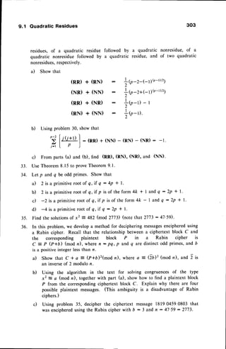 9.1 Quadratic Residues 303
residues, of a quadratic residue followed by a quadratic nonresidue, of a
quadratic nonresidue followed by a quadratic residue, and of two quadratic
nonresidues,
respectively.
il Show that
(RR) + (RN) :
(NR) + (NN) :
(RD + (NR) :
(RN) + (NN) :
lU-'-t-17{n-r/21
lb
-'*t-11{r-D/21
l<n-r>'r
lr-u
33.
34.
b) Using problem 30, show that
^ (
' t
,il
l t(t+l) | : (no + (NN)- (RN)
- (NR)
: -r.
t:' I P )
-
c) From parts (a) and (b), find (RD, (RN), (NR), and (NN).
Use Theorem8.15 to proveTheorem9.1.
Let p and q be odd primes. Show that
a) 2 is a primitive root of q, if q : 4p * 1.
b) 2 is a primitiverootof q,if p isof the form 4/<* I and Q:2p * l.
c) -2is a primitiveroot of q,if p is of the form4k - I and Q :2p * l.
d) -4 is a primitive root of q, if q : 2p * | '
35. Find the solutionsof x2 = 482 (mod 2773) (notethat 2773:41'59).
36. In this problem, we developa method for decipheringmessages
encipheredusing
a Rabin cipher. Recall that the relationship between a ciphertext block C and
the corresponding plaintext block P in a Rabin cipher is
C = P Q+O) (mod n), where n: pq, p and q are distinct odd primes,and b
is a positiveinteger lessthan n.
a) Show that C *a 3 (f+6)2(modn), wherea =(lD2 (modn), and 2 is
an inverseof 2 modulo n.
b) Using the algorithm in the text for solving congruences of the type
x2 = a (mod n), together with part (a), show how to find a plaintext block
P from the correspondingciphertext block C. Explain why there are four
possible plaintext messages. (This ambiguity is a disadvantageof Rabin
ciphers.)
c) Using problem 35, decipher the ciphertext message 18190459 0803 that
wasenciphered
usingthe Rabin cipherwith D - 3 and n:47'59:2773.
 