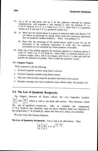 304
QuadraticResidues
37' Let p be an odd prime and let c be the ciphertext obtained by modular
exponentiation, with exponent e and modulus p, from the plaintext p, Le.,
c = p' (modp),0 < c ( n, where(e,p-l) :1. show tnalc is a quadratic
residueof p if and only if p is a quadratic residueof p .
38' a) Show that the secondplayer in a game of electronicpoker (seeSection 7.3)
can obtain an advantageby noting which cards have numerical equivalents
that are quadratic residuesmodulo p . (Hint: Use problem 37.)
b) Show that the advantage of the second player noted in part (a) can be
eliminated if the numerical equivalents of cards thai are quadratic
nonresiduesare all multiplied by a fixed quadratic nonresidue.
39' Show that if.the probing sequencefor resolvingcollisionsin a hashing schemeis
h1(K) = h(K) + ai * biz (modn), wherJ n<x> ir u 6urting*function,z is
a positive integer, and a and 6 are integerswith (b ,m) : l, thJn only half the
possiblefile locations are probed. This is called the quadratic search.
9.1 Computer Projects
Write programs to do the following:
l. Evaluate Legendresymbolsusing Euler's criterion.
2. Evaluate Legendresymbolsusing Gauss' lemma.
3' Flip coins electronicallyusing the proceduredescribedin this section.
4' Decipher messages
that were encipheredusing a Rabin cipher (seeproblem 35).
9.2 TheLaw of QuadraticReciprocity
f
Ol elegrant.,
theoremof Gaussrelates
|9 I "'o |* I, where
p and,
q arebothodd
lq) lp)
the law of quadratic reciprocity, tells us
x2 : p (mod q) has solutions,once we know
the congruence
x2 = p(mod q), wherethe roles
the two Legendre symbols
This theorem, called
whether the congruence
whether there are solutions of
of p and q are switched.
We now state this famous theorem.
The Law of Quadratic Reciprocity. Let p andq be odd prirnes. Then
f ) f
, l
p - t . q - l
lzlle_l
_ eD-,
^,
.
tq ) lp )
 