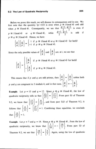 9.2 The Law of Quadratic Reciprocity 305
Before we prove this result, we will discussits consequences
and its use. We
first note that the quantity Q-D/2 is even when p =-l(mod 4) and odd
whenp = i(mod4). Consequently,
we seethat
+ +
is evenif
p =t (mod
4) or q = | (mod
4), while
+ +
is odd if
p = q = 3(mod 4). Hence,we have
folInl Jr rf p:l(mod4)orq=t(mod4) (orboth)
|.;l F)-- l-t irP:q=3(mod4)'
Since
theonlypossible
values
"
l+'l uno [+
.|
"r.
t l, wesee
that
lq) lp)
{ r )
I l"l tt p =t(mod 4)orq =t(mod 4) (orboth)
[n-l
:.lt'.o'.,
lq,| l-["I uo =q=3(mod4).
I tp J
Thismeans
thatif p and
q areodd
primes,
then[+l
:
[*'l ""t.ss
both
lq,) .,lP J,
p and
q arecongruent
to3 modulo
4,andinthat.ur.,
[t]
: -[;]
Example. Let p: 13 and q:17. Since
,P
=rq = | (mod4), the law of
quadratic
reciprocity
tellsusthat
|# I
:
Ii+ l.
From
part(i) ofrheorem
e.2,weknowtl
. Itt'l lq 
'  ''
,;il1l;
r
i:11
;:il;:.'il.":'_.
1""""
followsthat
l",J: |.,, j:
/
thatl*l : t
I I / J
Example. Let P : 7 and Q : 19-
quadratic reciprocity, we know
Theorem
9.2,wesee
that t+ I
l./ )
3(mod4) , from the law of
r)
I12 l. From Dart (i) of
L7 )
using the iaw of quadratic
Sincerp
=
q =
that
lil
:-
:
l+l
Again'
 