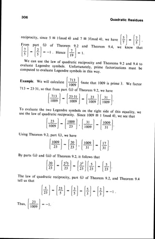306
reciprocity,
since5 = l(mod 4) and 7 = j(mod 4),
f-T
part .,(i) of Theorem 2.2 and Theorem
l+l- l?l: -' Hence
[+l : ,
[5J [5J
r' rrv','lvutrl
we can use the law of quadratic reciprocity and Theorems 9.2 and9.4 to
evaluate Legendre symbols. Unfortunately,
"pii..
factorizations must be
computedto evaluateLegendresymbolsin this wav.
Example.
Wewillcalculate
l:rt I
73
: 23
3"";;,;,"_ ,"Jm,::""::1,:'j:;:"'"""
, we
factor
[+l :[+l :l-,' lfg-l
IrooeJtroor
J- [t*n,Ji,*r,J
To evaluate the two l-sgsndre symborson the right side of this equarity, we
usethe law of quadratic reciprocity. Since tOoq i I (mod 4), ;. seethat
Izt ] frooeI
Ir' l:[1ql
Irooej:tr ,|'lrootj
=
l3r )
Using Theorem 9.2, paft (i), we have
Irooql lzol
lx ,l:t",l
By parts(ii) and (iii) of Theorem
9.2.
lpl:lzri :l
123) [zr )- t
The law of quadratic reciprocity, part
tell us that
[+]:[+]
Quadratic Residues
we have
9.4, we
and Theorem 9.4
: - 1
+J
:[+]
know that
[' l-
IzrJ-
(rtl
ITj
: :t+]
 
