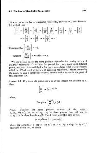 9.2 The Law of Quadratic Reciprocity
where
Proof. Consider the
a, 2a,...,((p-l)lDa; let
vt, v2,...,
v, be thoseless
where the remainder is
equationsof this sort, we
r)
lgl: 1-11rb'il,
lp)
(P-r)/2
Tb,p)
j-r
least positive residues
u1, 112,...,
It, be those greater
307
of the integers
than p /2 and let
tells us that
Likewise,using the law
9.4, we find that
lul: fll :
|.r' ,|
-
|.tt .|
:
lzl:
l3J
of quadratic reciprocity, Theorem 9.2, and Theorem
[+]
:[+]
[+]
-[+]
:
:-[+):-'
[+]
:[+]
consequently,
[*]
:
(- 
Therefore,
l# I : t-r)(-l) : t
[ , 0 0 9 )
We now presentone of the many possibleapproachesfor proving the law of
quadratic reciprocity. Gauss,who first proved this result, found eight different
iroofs, and an article published a few years ago offered what was facetiously
ialled the l52nd proof of the law of quadratic reciprocity. Before presenting
the proof, we give a somewhattechnical lemma, which we use in the proof of
this important law.
an odd prime and a is an odd integer not divisible by p,
Lemma
then
rfp
than p /2. The division algorithm
ja : pljo lpl + remainder,
one of the uj's or vj's. By adding the Q-l)/Z
obtain
 