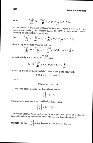 308
(e.3)
(e.4)
QuadraticResidues
@-Dlz b-D /2 r ,
.Z ia: a pf,ia/pl
*iui+iv1.
r - ' J - t j : l j : l
As we showed
in the proofof Gauss'
lemma,the integers
p _ ur,...,
p _ us,
vt,...,vt are precis.ely
the integers
1,2,...,b-l)/2, ii someo.j... Hence,
summing
all theseintegers,
weobtain
b-r)/2 s 1
Z i:  Q-u)+ ) vi:ps- i q+ !,r1.
j : r j : r j _ r j : l t * l
Subtracting(9.4) from (9.3), we find that
g_r)/z (p_D/2 (p_D/2 r
j : t j - t j _ t j _ l
or equivalently,
sinceT(a,p) :t')'' Ija/pl,
. (p-t) /2
i'l
( a - l )
j : I j : r
Reducing this last equationmodulo 2, sincea and, are odd, yields
o = T(a,p) - s (mod
Hence,
T ( a , p ) = s ( m o d 2 ) .
To finish the proof, we note that from Gauss,lemma
| , )
tLl: (-t)'.
tp )
Consequently,
p
D.
(-t)" : (-1)r6,e), it followsthat
r)
lgl:1-1;r(a,r). g
lp )
AlthoughLemma9.2 is usedprimarilyas a tool in the proofof the law of
quadraticreciprocity,
it canalsobeusedto evaruate
Legend^re
symbols.
Example.To find
|'+ I , usingLemma9.2, weevaluate
the sum
l ' ^ J
 