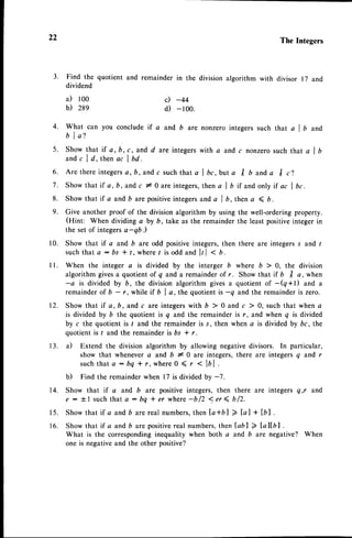 22 The Integers
remainder in the division algorithm with divisor 17 and
c) -44
d) -100.
3. Find the quotient and
dividend
a) loo
b) 28e
6.
7.
8 .
9.
4. What can you conclude if a and b are nonzero integers such that a I b and
b l a ?
5. Show that if a, b, c, and d areintegerswith a and c nonzerosuch that a I b
and c I d, then ac I bd.
A r e t h e r e i n t e g e r s
a , b , a n d c s u c h t h a t a l b c , b u t a I b a n d a I c ) .
Show that if a, b,and c l0 are integers,
then a I t if and only if ac I bc.
Show that if a and b are positiveintegers and a I D, then a ( D.
Give another proof of the division algorithm by using the well-ordering property.
(Hint: When dividing a by b, take as the remainder the least positiveinteger in
the set of integersa-qb.)
Show that if a and b are odd positive integers,then there are integers s and ,
suchthat a : bs * /, whereI is odd and lrl < n.
When the integer a is divided by the interger b where b > 0, the division
algorithm givesa quotient of q and a remainder of r. Show that if 6 ,f a, when
-a is divided by b, the division algorithm gives a quotient of -(q*l) and a
remainder of b - r, while if 6 | a, the quotient is -q and the remainder is zero.
Show that if a, b, and c are integers with b ) 0 and c ) 0, such that when a
is divided by b the quotient is q and the remainder is r, and when q is divided
by c the quotient is / and the remainderis s, then when a is divided by bc, the
quotient is I and the remainder is bs * r.
il Extend the division algorithm by allowing negative divisors. In particular,
show that whenever a and b # 0 are integers, there are integers q and r
suchthat a : bq * r, where 0 ( r < lAl .
b) Find the remainderwhen 17 is dividedby -7.
Show that if a and D are positive integers, then there are integers q,r and
e : !.1 suchthat a: bq * er where-b/2 <er4 b/2.
Showthat if a andb arereal numbers,
then la+bl 2la] + [r].
Show that if a and b are positivereal numbers,then labl 2 Laltbl .
What is the correspondinginequality when both a and b are negative? When
one is negativeand the other positive?
1 0 .
1 2 .
1 3 .
14.
1 5 .
1 6 .
 