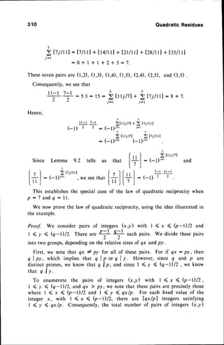 310 QuadraticResidues
+ [tLltr]+ [2r/rtl+ I28ln
] + [3sll
1]
+ 1+ 2*3:7.
(1,3),
(1,4),
(1,5),
(2,4),
(2,5),and(3,5)
5
j-r
ltj /ttl : Ij lrrl
:0*l
Thesesevenpairs are (l,2) ,
Consequently,we seethat
1 l - 1 7 - l
T;:5'3:
3 5
15: ) trrjlll+ > ltjltll : 8* 7.
j-r j-r
Hence,
rr-l .7-l i,rrrr,r,
* i, rtinl
( _ t ) 2 2 : ( _ l ) ; * ' i - l
3 5
2lni/tl )Iti/rrl
(- I )i-' (- I )r-'
3
Since Lemma g.2 tells r.^ +L^+ | rr I Z,'rj/tl
rs that
17 |
: (-1;r-t and
5 t /
(t
'l
..Ittrr"t lt lfrrl
t-'rr-r
l#l
:(-1)i-t,weseethat I ll " | :(-t) 2 2
r,'J [11J|.7 )
This establishesthe special case of the law of quadratic reciprocity when
p : 7 a n d q : l l .
We now prove the law of quadratic reciprocity, using the idea illustrated in
the example.
Proof. We consider pairs of integers (x,y) with I ( x ( Q
-l) /2 and
I ( y ( (q-D/2. There ur" 2-l o-l
; T
such pairs. We divide t-hese
pairs
into two groups,dependingon the relative sizesof qx andpy.
First, we note that qx I py for all of these pairs. For if qx : py, then
q l p y , w h i c h i m p l i e st h a t q l p o r q l y . H o w e v e r ,
s i n c eq a n d p a r e
distinctprimes,we know that q lp,and sinceI ( y ( (q-i12, we know
that q I y.
To enumerate the pairs of integers (xy) with I ( x ( Q-I)/z,
1 ( y ( (q -l) /2, and qx > py, we note that thesepairs are preciselythose
where I (x ( (p-l)/2and I (y 4qx/n. For each fixed value of the
integer x, with 1 ( x 4 b-1012, there are Iqx/pl integers satisfying
I ( y 4 qx /n. Consequently,the total number of pairs of integers G,y)
 