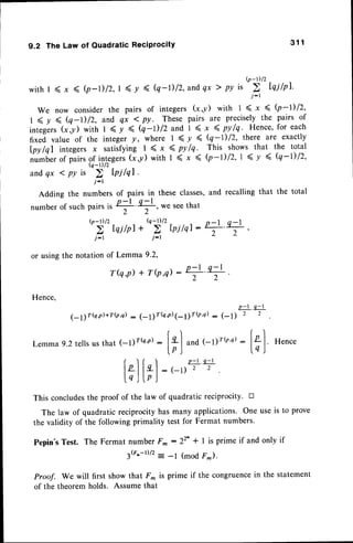 Q-t)t2
withl (x ( Q-D/2,t (v ( Q-D/2,andqx> Pvis
?,
Iqilpl'
We now considerthe pairs of integersG,il with 1 ( x ( b -l) 12,
1 ( y ( (q-D 12,and qx < py . Thesepairs are preciselythe pairs of
integlrs
G,il with 1(y ( (q-D/Zand 1(x 4pylq. Hence,foreach
fixed value of the integery, where I ( y ( (q-1) 12, there are exactly
lpy lql integersx satisfying I ( x 4 pylq. This showsthat the total
nurnu..ofpairselil/r.g"rt (i,y) with I ( x ( b-D/2,1 (y ( (q-t)/z,
andqx < py is
j-r
Adding the numbers of pairs in these classes,and recalling that the total
numberof suchpairs,,
'=rt '+,we seethat
')''
hilpt
*'ni'',r,,d:+'+ ,
j-| i-r
or using the notation of Lemma 9.2,
T(q,p) + TQ,q) -
Hence,
9.2 The Law of Quadratic Reciprocity 3 1 1
Lemma
: [".| Hence
lq)
This concludesthe proof of the law of quadratic reciprocity. n
The law of quadratic reciprocity has many applications. One use is to prove
the validity of the following primality test for Fermat numbers.
Pepin'sTest. The Fermat number F^ : 22' + I is prime if and only if
3G'-r)12: -l (mod F-).
proof. We will first show that F* is prime if the congruencein the statement
of the theorem holds. Assume that
p - l . q - l
2 2
p - l . q - r
2 2
,-t1rQ'il+r@,q): (- 11r(e'n)
1-11r{n'c)
: (-t)
9.2tellsusthat 1-1yr(a,r)
: ["'l ."0 1-gr{o.o)
lp J
f l f  P - t . q - l
lzll4l:(-t) 2 2
l.qJl.pJ
 