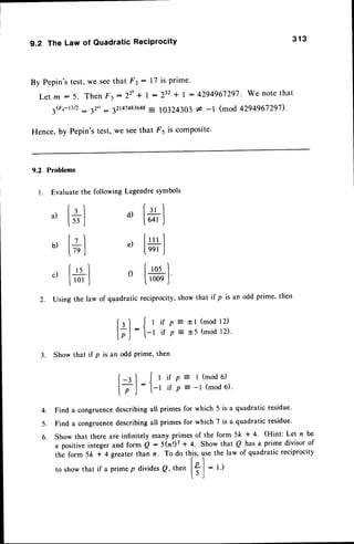 9.2 The Law of QuadraticReciprocity
By Pepin'stest,we seethat F2 : l7 is prime'
Let m :5. Then Fs:22' + l:232 t I : 4294967297-
We notethat
3G,-D/2: 12": 32t41483648
- 10324303* -l (mod 4294967297).
Hence,by Pepin'stest,we seethat F5 is composite'
9.2 Problems
l. Evaluate the following Legendresymbols
a ,
[ * ]
u,[+l
c,t*l
2. Using the law of quadratic reciprocity,show that if p is an odd prime, then
313
d)
e)
[-u]
[64r.J
f:ul
leer
J
Iros]
l*'l
[;]
:
3. Show that if p is an odd Prime, then
p = tl (mod 12)
p = t5 (mod 12).
i f p = t ( m o d 6 )
if p = -l (mod 6).
{lii
[-rI
[7J
:
{l
4.
5.
6.
Find a congruencedescribingall primes for which 5 is a quadratic residue'
Find a congruencedescribingall primes for which 7 is a quadratic residue.
Show that there are infinitely many primes of the form 5Ic * 4' (Hint: Let n be
a positive integer and form Q : 5(tnr'2
+ 4' Show that Q has a prime divisor of
the form 5k + 4 greater than n. To do this, use the law of quadratic reciprocity
to showthat if a primep dividesQ, then | ? |
- t I
t ) l
 