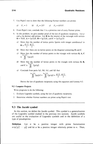 7 .
3 1 4 Quadratic Residues
Use Pepin'stest to showthat the following Ferntatnumbersare primes
a) Fr : 5 b) F3 - z5i c) F4: 65537.
From Pepin'stest,concludethat 3 is a primitive root of every Fermat prime.
In this problem,we give anotherproof of the law of quadraticreciprocity. Let p
and q be distinctodd primcs. Let R be the interior of the rectanglewith vertices
o: (o,o),
A: b/2,0, B: Q/2,0,and
C : b/2,q/D.
a) Show that the number of lattice points (pointswith integer coordinates)in
R i , P - l . q - l
2 2
b) Show that there are no lattice pointson the diagonalconnectingO and C.
c) Show that the number of lattice pointsin the triangle with verticesO, A, C
Q-D/2
is
i - l
d) Show that the number of lattice points in the triangle with verticesO, B,
Q_r)/2
and C is
j - l
e) Concludefrom parts (a), (b), (c), and
Q-t)/2 Q-D/2
j - t j - l
Derivethe law of quadraticreciprocityusingthis equationand Lemma
9.2 Computer Projects
Write programsto do the following:
l. EvaluateLegendresymbols,usingthe law of quadraticreciprocity.
2. Determinewhether Fermat numbersare prime usingPepin'stest.
9.3 The Jacobisymbol
In this section,
we definethe Jacobisymbol. This symbolis a generalization
of the Legendresymbol studiedin the previoustwo sections. Jacobisymbols
are useful in the evaluationof Legendresymbolsand in the definitionof a
typeof pseudoprime.
Definition. Let n be a positive integer with prime factorization
n:p'ipti 'p; and let a be a positiveintegerrelativelyprime to n. Then,
8 .
9 .
(d) that
 