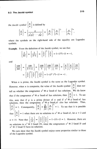 9.3 The Jacobi sYmbol 3 1 5
of the equality are Legendre
the Jacobi
where the
symbols.
Example.
and
; I
t' denned
bY
l:[*]'
t-hand side
p'p'; " ' p';
on the righ
t
I
S
t;l lh)'
symbol
[.] :
l, ,|
symbol
From the definition of the Jacobi symbol,we seethat
['l: lzl : lz)'let
l45,1
1."ij
:lil
l;l
:(-r)2(-r):-r'
#l:[+*l
:[+l[+l
[+]
:[+l
:
[+]'[+l'[+]
: '-D2
t2(-'l):
-r
Whenr is prime,the Jacobisymbolis the sameas the Legendre
symbol'
However,
whenn is composite,
the valueof the Jacobisymbollq I Oottnor
'
lr)
tell us whether the congruencex2 = a (mod n) has solutions..,
*. do know
that if the congruence
x2 = a (mod n) has solutions,then l* |
- t To see
ln)
this, note that if p is a prime divisor of n and if x2 =a (modn) has
solutions,then the congruencex2 = a (modp) also has solutions. Thus,
r I f -l m ( ^ )t
Ii | : t Consequently,
|+ I : II |* I
: l. To seethatit is possible
lp)..
'
ln) i-1lPi)
t l
that I
g
| : 1 when there are no solutionsto xz : a (mod n), let a : 2 and
ln )
n: t5.Nore
that
[+l
:
t+.|t?l
: (-r)(-1):r. However,
there
are
t ^- r t - J l.) ,l
no solutionsto x2 i 2 (mod i S), rin* the congruences
x2 = 2 (mod 3) and
x2 = 2 (mod 5) haveno solutions.
We now show that the Jacobi symbol enjoyssomepropertiessimilar to those
of the Legendresymbol.
[+l
l*l
 