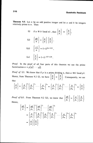 3 1 6
QuadraticResidues
Theorem 9.5. Let n be an odd positive integer and let a and b be integers
relativelyprime to n. Then
ll: l*)
i f a : D ( m o d n ) , t h e n
lol: ["]fql
I n ) ln ) ln )
r)
|
-t
| : t_ 11h-D/z
f tr )
'
/)
ILl :1-1) (n':-r)/a
.
ln )
[+):l*)"[#]"
l*)'-
:[;]"l*)"
{t)"
[*]
" l*)'-
l*)''
:
[;] [*]
(i)
(ii)
(iii)
(iv)
Proof- In the proof of all four parts of this theoremwe use the prime
factorization
n : p,p'i . . p';.
Proof of (i). we knowthat if p is a rrime.,dividinqn,
thena =b (modp).
Hence,from Theoremg.z G we have l* |
:
l+ | consequentry,
we see
that
IDJ lp)
i*l: f*l"l+J" [-tL'-lo)"lol" Iol'':fal
f,,J lo,Jlp,) lo^,|
:lr'l
lo,t lp^):l;j
Proofof (i). FromTheorem
9.2 (ii), we knowthat fq) : |
, I i a I
Hence.
rv"' rrrvvrwttt
7'L Ir'f' ws Klluw
lo, ,l ltl F)'
 
