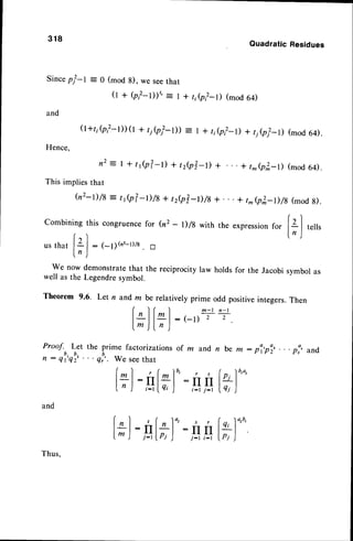 318
QuadraticResidues
Since
pl-I = 0 (mod
8),wesee
that
0 + Q?-l))', = | + tie?-l) (mod
64)
and
(l+r,b?-l))(l+ 4el-t)) = | * t;e?_D+ t,A? t) (mod
64).
Hence,
n2:t+tJp?-D+tze?-D+ + t^(pT-l) (mod64).
This impliesthat
(n2-t)/8: tJp?-D/B+ tze?-D/s+... + t*(p3,_l)/8
(mod
s).
combining
thiscongruence
for (n2- l)/g withtheexpression
for [el teils
f
"'l
ln )
u s t h a t l L l : 1 - 1 ; ( n ' - t ) / 8. D
ln )
We now demonstratethat the reciprocity law holds for the Jacobi symbol as
well as the Legendresymbol.
Theorem 9.6. Let n and m be relatively prime odd positiveintegers.Then
f l f I m - t n - l
lrl-| lLl: (_t) , , .
lm )l n )
Proof. Let the prime factorizations of rn and
n : ql'q!, . . . qor,.we seethat
and
l*):
n bem : pl,pl, .
w)'"'
" p!' and
lr):,4
tt)':,q,s
t ( n l 4 / s r
IIl;l :rtrt
j-t I I'J ) j-t i-t It)"''
Thus,
 