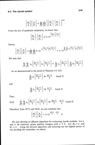 9.3 The Jacobi symbol
From
Hence,
319
q'l
h )
at
fn,-,
I
l r l
t - )
l+l
[*]
:,g
the law of quadratic reciProcit
t*l
tr)
|^)[, I
[7J
l;):
We note that
,s
ti*l
t
y, we know th
[o,-,1
:(-rllrj
10tu'
l
r
f| ff(-l)
( ' r  "): (-l)'-'l-'  /
t - l j - l
t,p,
",1+l
',[+]
:z",1+]
,.a''t+]
As we demonstratedin the proof of Theorem 9.5 (iii),
Doif+] =* (mod2)
j - t ( o ) z
and
5u,[+]
=n - l
2
(mod 2).
Thus,
r s
^fr,-tl ^[Qr-tl =.-l +(mod2).
(e.8)
i-t i-r J 
Therefore,from (g.Z) and (9.8), we can concludethat
f ) f ) m - l n - l
lLllal:(_r) 2 2 tr
I n )lm )
We now developan efficientalgorithm for evaluatingJacobi symbols. Let a
and b be relatively prime positive integers with a < b. Let Ro : Q and
R r : D Using the division algorithm and factoring out the highest power of
two dividing the remainder,we obtain
 