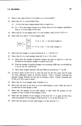 1.2 Divisibilitv
21. Show that the integer n is evenif and only if n - 2ln /21 : 0.
22. Show that if a is a real number, then [a ] + Ia + %l : l2al .
23. a) Show that the number of positive integers less than or equal to x that are
divisible by the positiveinteger d is given by [x/dl.
b) Find the number of positiveintegersnot exceeding1000 that are divisible by
5, by 25, by 125,and by 625.
c) How many integersbetween 100 and 1000 are divisible by 7? by 49'l
24. To mail a letter in the U.S.A. it costs 20 cents for the first ounce and l8 cents
for each additional ounce or fraction thereof. Find a formula involving the
greatest integer function for the cost of mailing a letter. Could it possiblycost
S 1.08or ,$I .28 to mail a letter?
25. Show that if a is an integer, then 3 dividesa3-a
26. Show that the sum of two even or of two odd integers is even,while the sum of
an odd and an eveninteger is odd.
27. Show that the product of two odd integers is odd, while the product of two
integersis evenif either of the integersis even.
28. Show that the product of two integers of the form 4ft * I is again of this form,
while the product of two integersof the form 4k * 3 is of the form 4ft * L
29. Show that the squareof every odd integer is of the form 8k + l.
23
17. What is the valueof [a ] + l-a I when a is a real number?
18. Show that if a is a real number then
a) -I-a I is the least integer greater than or equal to a.
b) la + %l is the integer nearestto a (when there are two integersequidistant
from a, it is the larger of the two).
19. Show that if n is an integerand x is a real number,then [x*n] : [xl + n .
20. Show that if m and n  0 are integers,then
(r r
I 1I1 | if m : kn - I for someintegerk.
|*+r1 .JL'
J
I _ i:ll I
I n I llyl*tif m:kn-lforsomeintegerk.
ILnl
 