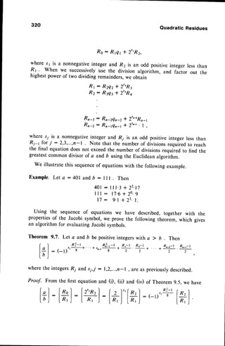 32A
Quadratic Residues
R o : R f l r + 2 t ' R 2 , ,
where s1 is a nonnegativeinteger and R2 is an odd positive integer lessthan
R I ' When we successivelyuse the division algorithm, and factor out the
highestpower of two dividing remainders,we obtain
R r : R z e z + 2 " ' R 3
* r : R f l t + 2 " R a
Rr-r : Rn_2Qn_2
* 2t.-rRn_1
Rn-z: Rn-tQr-, + 2t.-t. I ,
where s; is a nonnegativeinteger and R; is an odd positive integer lessthan
&-r for i : 2,3,...,n-l Note that the number of division,,"qu-ir"dto reach
the final equationdoesnot exceedthe number of divisionsrequiied to find the
greatestcommon divisor of a and b using the Euclideanalgorithm.
we illustrate this sequence
of equationswith the following example.
E x a m p l e .
L e t a : 4 0 1 a n d b : l l l . T h e n
4 0 1: 1 1 1 . 3 + 2 2 . n
l l l - 1 7 . 6 + 2 0 . 9
1 7 : 9 . 1 + 2 3 . 1 .
Using the sequenceof equations we have described, together with the
propertiesof the Jacobi symbol, we prove the following theorem, which gives
an algorithm for evaluatingJacobi symbols.
Theorem 9.7. Let a and b be positiveintegerswith a > b . Then
f ^ ' l n i - r
& ! a ! * * f , R , - r
+ . . . + R " _ , - t R . _ r _ r
l + l : ( - l ) ' ' t
+ " ' + s ' - r -
8 - r z 2 2 2
l b )
'
wherethe integersR; and s;,,t :1,2,...,n-l , are as previouslydescribed.
Proof. From the first equationand (i), (ii) and (iv) of Theorem 9.5. we have
fgl-
la,|-i+l
:[+]
: : (-1)
 
