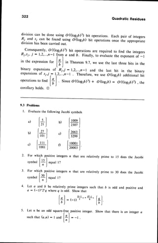 322
QuadraticResidues
divisioncan be doneusingo ((lo^gzD2)
.bit operations.Eachpair of integers
fl.u.nd
si can be found usingo(logzb) bit operations
on"" ih" appropriate
divisionhasbeencarriedout.
consequently,
o((log2D)3)bit operations
are requiredto find the integers
R;,s7,
i :1,2,"',n-t
lr.T
a andb. Finaily,to evaluate
the exponent
of -l
in the expression
for
l+l in Theorem9.7,we usethe last threebits in the
lD )
binary expansion:
of Ri,i : r,2,...,,n-r and the last bit in the binary
expansions
of sy,,r
: r,,2,...,n-r. Therefore,
we use0(lo926) additional
bit
operations
to find I+l Sinceo((log2D)3)
+ ooog2b): o(tog2,D2), the
lD )
corollarvholds. tr
9.3 Problems
I. Evaluate
thefollowingJacobisymbols
2.
a, t+] b, [*]
b,[*] , lx)
c,[*] 'tml
For which positive integers n that are relatively
symbor
t*l
equar
r?
For which positive integers n that are relatively
symbor
|.+l
equar
r?
5. Let n be an odd square-free.,
positive integer.
such
that
(a,n): I and
l;,J
: -t
3.
4.
to 15 does the Jacobi
to 30 does the Jacobi
positive and
Let a and b be relatively prime integers such that b is odd and
a : (-l)'2'q where q is odd. Show that
b-l br-l
: (-l)--'r
+
l-'' ["1
lb )
Show that there is an integer a
 