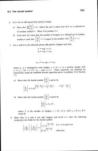 6 .
9.3 The Jacobi sYmbol
323
Let n be an odd square-freepositiveinteger'
r 
a ) S h o wt h a t ) l + l : 0 , w h e r et h e s u m i s t a k e no v e r a l lk i n a r e d u c e d
s e t
ln )
of residues
modulon. (Hint: Useproblem5')
b) Frompart (a), show
11"
,n. numberof integers
in a reduc?O"ti'ofresidues
modulon suchttut I
O
| : I is equalto thenumber*itn l* I
: -t.
lrj
"---r--
l'J
Let a and b:ro be relatively prime odd positiveintegerssuch that
A : l O Q t * e 1 r 1
t O : r l Q 2 I e 2 r 2
f n - l : f n - t Q n - t * e n f n
where q; is a nonnegativeeven integol, €; : t l, r; iS a positive integer with
ri 1 ri t, for t : 1,2,...,frj , and rn : l. These equations are obtained by
successively
using the modified division algorithm given in problem l0 of Section
t . 2 .
f^'l
a) Show that the Jacobisymbol | * I i, given by
-
l.DJ
7.
l++*++:. *t-f'+l
: ( - l ) [ t 2 2 2 2 2 )
b) Showthat theJacobisymbol[+.| t, givenbv
l D )
t ' ^ l
l+| : (-r)r'
lb;
where T is the number of integersi, I <, ( n, with ri-r 7 ciri = 3
(mod 4).
8. Show that if a and b are odd integers and (a,b): l, then the following
reciprocity law holds for the Jacobi symbol:
I a-t b-t
(
" lt b l-l-(-r);-;
ira<oandb<o
lr;l-lll;l-J
:
l,_
a-'b-'
' )  ' - - ' J
[ ( - l ) 2
2 o t h e r w i s e .
f"l
Irl
 
