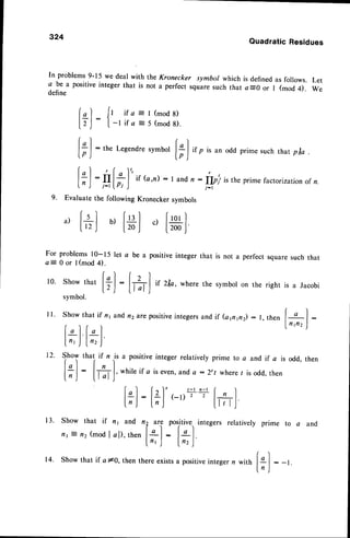 324
QuadraticResidues
In problems
9-15wedealwith theKronecker symbolwhichis defined
asfollows.
1 P"
u positive
integerthat is not a perfect,quu." suchthat aE0 or I (mod4).
oenne
Let
We
l")
ttt:
 l
Show that if
flt 7 nz (mod
i f a = l ( m o d 8 )
- l i f a = 5 ( m o d 8 ) .
i'
[;):the
Legendresymbo'
[;]
if p is an odd prime such that p/a
[;]
:,q[f]" ir(o"t):I andn
9. Evaluate the following Kronecker symbols
a ,
[ * ]
b ,
[ * ]
c ,
[ * ]
For problems 10-15 let a be a positive integer that is not a perfect square such that
a= 0 or I (mod 4).
("1 ( z l "
l0' Showthat
[;]
:
tftl
it zla, where
thesvmbol
on therightis a Jacobi
symbol.
[*):
:
IIpi is the prime factorizationof n.
./- I
Show that if n1and,n2t,re positiveintegersand if (app2) :
Show that if n is a positive integer relatively prime to a and if a is odd, then
rl r )
ILI: I n I
f ;J
:
[l]J'
whileif a iseven,
anda :2't where
t isodd,then
r - l . z - l f )
(_r)
2 2
tTrll
1 3 .
['l
l;J
tt1 and
I al), then
,? uti positive.,integers relatively prime to a and
lsl: lLl.
f't ,J lnz )
,l
- t -
n )
Show that if alo, then there existsa positiveinteger n with
 