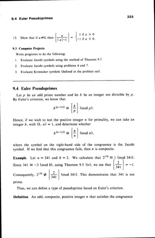 325
9.4 Euler Pseudoprimes
15. Show that if a 10. then
9.3 Computer Projects
Write programsto do the following:
l. EvaluateJacobisymbolsusingthe methodof Theorem9.7.
2. Evaluate Jacobi symbolsusing problems4 and 7.
3. Evaluate Kronecker symbols (definedin the problem set).
al
IFJ
: Jr
[- r
if a > 0
i f a < 0 .
and let b be an integer not divisibleby p.
( ' t
_ l4l(modp).
lp )
Hence,if we wish to test the positiveintegern for primality, we can take an
integerb, with (b, il : l, and determinewhether
r,'l
6h-D/2
: lg I (mod
n),
ln )
9.4 Euler Pseudoprimes
Let p be an odd prime number
By Euler'scriterion,we know that
6b-t)lz
wherethe symbolon the right-handsideof the
symbol.If wefindthatthiscongruence
fails,thenr
Example.Let n :341 and b :2. We calculate
Since341: -3 (mod8), usingTheorem
9.5 (iv),
congruence is the Jacobi
is composite.
that 2r7o= 1 (mod 341).
(t I
we seethat | -. I : -1.
l.34r
.l
Conseque
ntly,2t7o
g
[+
(mod 341). This demonstratesthat 341 is not
prime.
Thus, we can definea type of pseudoprimebasedon Euler's criterion.
Definition. An odd, composite,positiveinteger n that satisfiesthe congruence
 