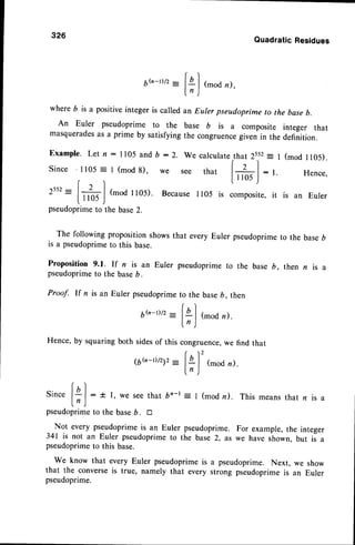 6h_D/2
__
f
ql
,_"dn),
l" )
where 6 is a positiveinteger is called an Euler pseudoprimeto the base
b.
An Euler pseudoprime to the base b is a composite integer that
masquerades
as a prime by satisfying the congruencegiven in the definition.
Example.Letn:1105 andb:2. wecalculatethat 2s.s2-I (modll05).
Since'1105= I (mod
8), we see that l+] : t. Hence,
r I lllos)
-
2552
--
I+ | (-oa l 105). Because
I r05 is composite,
it is an Euler
l-1105
,l
pseudoprime
to thebase
2.
326
QuadraticResidues
The following propositionshowsthat everv Eulerpseudoprime
to thebase
D
is a pseudoprimeto this base.
Proposition 9.1. If n is an Euler
pseudoprime
to the baseD.
pseudoprimeto the base b, then n is a
Proof. If n is an Eulerpseudoprime
to the base6, then
6G-t)/2
-
fal (mod
n).
ln )
Hence, by squaring both sidesof this congruence,we find that
(  2
16b-D/212-
lql (modz).
lr)
(. )
Sincelgl: t l, we seethat
l, )
pseudoprime
to thebase
D. tr
= I (mod n). This means that n
Not every pseudoprimeis an Euler pseudoprime. For example, the integer
341 is not an Euler pseudoprimeto the base 2, as we have shown. but is a
pseudoprimeto this base.
we know that every Euler pseudoprimeis a pseudoprime. Next, we show
that the converseis true, namely that every strong pseudoprimeis an Euler
pseudoprime.
 