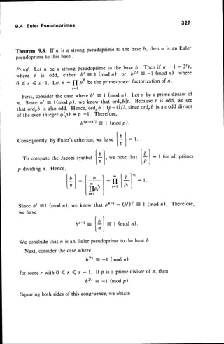 9.4 EulerPseudoPrimes
327
Theorem 9.8. lf n is a strong pseudoprimeto the base b, then n is an Euler
pseudoprime
to this base.
Proof. Let n be a strong pseudoprimeto the base b. Then if n - | : 2't '
where / is odd, eithe-r bt : I (mod n) or b2" = -1 (mod n) where
0 ( r ( s-1. Let n: fI pi'be the prime-power
factorization
of n '
f : l
First, considerthe casewhere b' = I (mod n)' Let p be a prime divisor of
n. Since b, = l(modp), we know that ordo6lr. Becauser is odd, we see
that ordob is alsoodd. Hence, ordrb I b-l)12,since ordob is an odd divisor
of the eveninteger 6Q) - p -1. Therefore,
6Q-r)/2= I (modP)'
Consequently,
by Euler'scriterion
f a l
, wehave
|-;j
: t
r
To compute
the JacobisymbolI+ I' we notethat
ln )
p dividingn. Hence,
lil:'for all primes
lnl
: l+] -ft
Inr
lfrrl
=t
Since bt =1 (mod n), we know that b'-r :
we have
Illo':r.
IP'J
(b')2' = I (mod n). Therefore,
|r
b,-t:[a[=t(modn).
ln )
We concludethat n is an Euler pseudoprimeto the baseb.
Next. considerthe casewhere
6rt : -l (modn)
for somer with 0 ( r ( s - 1. If p is a prime divisorof n, then
b2't= -l (modp).
Squaring both sidesof this congruence'we obtain
 