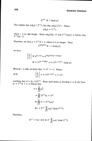 328
b2"', = l (modp).
This impliesthat ordob | 2'+rv, but that ordobI z,t. Hence,
where c is an
2'+tl(p-l).
Therefore,we
we have
Becausec is odd, we
(e.e)
r e c a l l i n g t h a t d : ( p
pr : 2'rrdi + l, it fol
Quadratic Residues
ordrb : 2'*rc,
odd integer. Since ordobl(p-l) and 2,+tlordrb, it followsthat
havep :2r+rd * l, whered is an integer. Since
6(ord,b)/2
- -l (modp),
r 
I
A
| = 6Q-D/z : 66rd,b/z)((p-D/ord,b)
lp )
- (- r!Q-l)/otd,u: (-11Q-r)/2*', (mod p).
knowthat (-t)' : -1. Hence,
r)
l+ | : (-1)rr-r)rz'*'
: (-l)d,
lp)
-I) /2'+t. Since each prime p; divid ing n is of the form
lows that
m
n : fI pj'.
t - l
m
:
fI (2'+td,+ l)o,
,;,
:
fI (l + 2'+raid;)
t - l
m
= I + 2'+t > aidi (mod 22r+2).
m
) r sZ/
i - l
Therefore.
t2'-t : h-D/2 a;di (mod 2'+t).
 