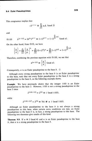 329
9.4 EulerPseudoprimes
This congruenceimPliesthat
12s-t-r = i aidi (mod 2)
i - l
and
(9.10) 66-r/2 : (6rt7z:-'- : (-t)'.*
On the other hand, from (9.9), we have
lnl: ft[+.|.
: fr((-r)d,).,
InJ ,.:r|.p,J i_r
Therefore,combining the previousequation
6(n-t)/z
- [ql
ln)
2 o'd'
: (-1)t-t (mod n).
m ^) .fo,o,
: fI el)"'"' : (-1)i-t
t - l
with (9.10),we seethat
(mod n).
Consequently,n is an Euler pseudoprimeto the baseD' tr
Although every strong pseutloprimeto the base D is an Euler pseudoprime
to this base,note that not every Euler pseudoprimeto the base b is a strong
pseudoprimeto the baseb, as the following example shows.
Example. We have previously shown that the integer 1105 is an Euler
pseudoprimeto the base2. However, 1105 is not a strong pseudoprimeto the
base2 since
2(llos-l)/2
:2552: I (mod 1105),
while
20t0s-r)/22
:2276: 7gl + t 1 (mod ll05).
Although an Euler pseudoprime to the base b is not always a strong
pseudoprime to this base, when certain extra conditions are met, an Euler
pseudoprimeto the baseD is, in fact, a strong pseudoprimeto this base. The
following two theoremsgive resultsof this kind.
Theorem 9.9. If n : 3 (mod 4) and n is an Euler pseudoprime to the base
b, then n is a strongpseudoprime
to the baseb.
 