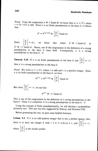 330
Quadratic Residues
Proof. From the congruencen = 3 (mod 4), we know that n-l : 22.t where
t : (n-l)/z is odd' Sincen is an Euler pseudoprime
to the baseb, it follows
that
bt : 6..'-t)/2
-
f
ql (mod
n).
ln )
r
tbl
Drnce l- | : +1, we know that either bt = l (modn) or
ln )
b' = -l (modn). Hence,
oneof thecongruences
in thedefinition
of a strong
pseudoprimeto the base b must hold. consequently,n is a strong
pseudoprime
to thebaseb. tr
Theorem9.10. If n is an Eulerpseudoprime
to the base6 and lal : -r.
l n l
then n is a strong pseudoprimeto the baseb.
 '/
Proaf. We write n-l : 2't , where / is odd and s is a positiveinteger. Since
n is an Euler pseudoprimeto the baseb, we have
br-,t
: 6,.'-r)/2
-
fa l (mod
n).
ln)
r)
Butsincel4 I : -t, wesee
that
ln)
b'r-' = -l (mod r).
This is one of the congruences
in the definition of a strong pseudoprimeto the
baseb. Since n is composite,it is a strong pseudoprimeto ihe base,. tr
Using the conceptof Euler pseudoprimality,we will developa probabilistic
primality test. This test was first suggested
by Solovayand Stiassen[7g].
Before presentingthe test, we give somehelpful lemmata.
b'r-' = -l (mod r).
Lemma 9.3. If n is an odd positiveinteger that is not a
there is at least one integer b with | < b I ft,(b,n) :
perfect sguare,then
r, andl4 | : -,,
ln )
where is the Jacobi symbol.
 