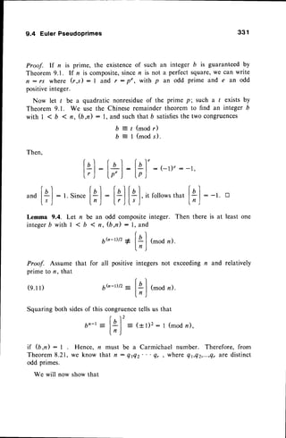 9.4 Euler Pseudoprimes 331
Proof. If n is prime, the existenceof such an integer b is guaranteed by
Theorem 9.1. If n is composite,sincen is not a perfectsquare,we can write
n: rs where (r,s) : I and r: p', with p an odd prime and e an odd
positiveinteger.
Now let / be a quadratic nonresidueof the prime p; such a / exists by
Theorem 9.1. We use the Chineseremainder theorem to find an integer b
with 1 < b 1 n, (b,n) : 1, and suchthat b satisfies
the two congruences
Then,
b = t (mod r)
b = | (mods).
fal (ul
|,bl"-(_r),-_r,
f;J
:
l7): tp)
and
[*]
: , Since
[*]
:
ii] t1],',
ro,,ows
that
[*]
: -' r
Lemma 9.4. Let n be an odd composite
integer. Then thereis at leastone
integer
D with | < b I n, (b,n) : 1,and
r
66-D/z1 l4 | (mod
n).
ln)
integers not exceedingn and relatively
r )
l4 | (mod
n).
ln)
Proof. Assumethat for
primeto n, that
(e.1
l)
positive
6h-t)/2 :
Squaring both sides of this congruence tells us that
r t 2
l A l
b,-t : l3 I = (+ l)z : I (mod
n),
ln )
if (b,n) : I Hence, n must be a Carmichael number. Therefore, from
Theorem8.21,we know that n: Qt4z"'e, , whereQt,Qz,...,Qr
are distinct
odd primes.
We will now showthat
 