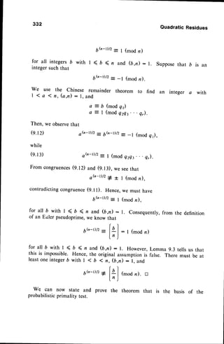 332
QuadraticResidues
6h-t)/2= 1(modn)
for all integers b with I ( b ( n and (b,n) :1. Suppose that b is an
integer such that
6h-r)/2: -l (mod n).
we use the chinese remainder theorem to find an integer a with
| 1 a { f l , ( a , n ) : l . a n d
a = b ( m o d q 1 )
a :- | (modQzQs.
. . q,).
Then, we observe
o.r2)
while
(e.13)
From congruences
that
oG-1)/2
-
6b-D/z: _l (modq1),
o ( n - r ) / Z
= I ( m o d e z Q t . . . Q , ) .
O.lD and (9.13),we seethat
o h _ t ) / 2
* + 1 ( m o d n ) ,
contradictingcongruence
(q.tt). Hence,we must have
6(,-t)/2= I (modn),
for all D with I < , ( n and (b,n) - r. Consequentry,
from the definition
of an Euler pseudoprime,we know that
6".-t)/2:|,a
j : I (mod
n)
l, )
for all D with I < b ( n and (b,n) : r. However,Lemma 9.3 tells us that
this is impossible. Hence, the original assumptionis false. There must be at
leastoneinteger6 with | < b 1 fl, (b,,D: l, and
|r
6G-D/z1 l4 | (modn). tr
ln )
We can now state and prove the theorem that
probabilisticprimality test.
the basis of the
 