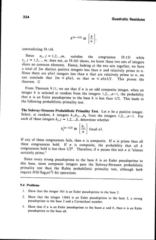 334
QuadraticResidues
6."-t/2
_ fqI
l, )'
contradicting(9.14).
Since aj, j :1,2,...,m, satisfies the congruence (9.15) while
rj, j :1,2,...,n, doesnot, as (g.to) shows,
we know thesetwo setsof integers
share no common elements. Hence, looking at the two setstogether,we have
a total of 2m distinct positive integers lessthan n and,relativ-elyprime to n.
Since there are Qh) integers less than n that are relatively prime to /r, we
can conclude that 2m < qfu), so that m < eh)/2.
-filis
proves the
theorem. tr
From Theorem 9.1l, we seethat if n is an odd compositeinteger, when an
integer b is selectedat random from the integers 1,2,,....,n-1,
th; probability
that n is an Euler pseudoprimeto the base 6 is less than I/2. This leads to
the following probabilistic primality test.
The Solovay-StrassenProbabilistic Primality Test. Let n be a positive integer.
Select,at random, ft integersbpb2,...,boLorr the integers i,2,...,r-r. For
eachof theseintegersbj,j : 1,2,...,k,determinewhether
t+]
(modn)
6Q-t)/2
If any of these congruencesfails, then n is composite. If n is prime then all
these congruences hold. If n is composite, the probability that all k
congruences
hold is lessthan l/2k. Therefore,if n passes
this test n is ,,almost
certainlyprime."
Since every strong pseudoprimeto the base b is an Euler pseudoprimeto
this base, more composite integers pass the Solovay-Strassenprobabilistic
primality test than the Rabin probabilistic primality test, altirough both
requireO(kQag2n)3) bit operations.
9.4 Problems
l. Show that the integer 561 is an Euler pseudoprimeto the base2.
2. Show that the integer 15841 is an Euler pseudoprimeto the base
pseudoprimeto the base2 and a Carmichael number.
3. Show that if n is an Euler pseudoprimeto the basesa and 6. then n
pseudoprimeto the basea6.
2, a strong
is an Euler
 