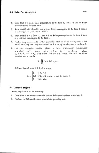 4 .
5 .
9.4 EulerPseudoprimes 335
Show that if n is an Euler pseudoprime
pseudoprime
to the basen-b.
Show that if n= 5 (mod 8) and n is an
is a strong pseudoprimeto the base2.
6. Show that if n = 5 (mod 12) and n is an Euler pseudoprime
to the base3, then
n is a strong pseudoprimeto the base3.
7. Find a congruencecondition that guaranteesthat an Euler pseudoprimeto the
base5 satisfying this congruencecondition is a strong pseudoprimeto the base5.
n have prime-power factorization
zfqi for i:1,2,...,ffi, where
| * 2kq. Show that n is an Euler
6"II ((n-l)/2, p1-t)
j-l
l < b ( n , w h e r e
i f k r : 1 ,
/Z if kj < k and a; is odd for some j
otherwise.
9.4 Computer
Projects
Write programs
to do the following:
Determine if an integer passesthe test for Euler pseudoprimes
to the baseb.
Perform the Solovay-Strassen
probabilisticprimality test.
to the baseb, then n is also an Euler
Euler pseudoprimeto the base 2, then r
8. Let the composite positive integer
, : pl,pi, . . . ph, where pi : | *
k r ( k z ( < k - , a n d w h e r e n :
pseudoprimeto exactly
different basesb with
(
12
Dr:11
It
t
 