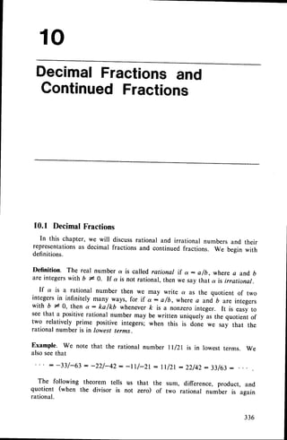10
DecimalFractionsand
GontinuedFractions
10.1 DecimalFractions
In this chapter, we will discussrational and irrational numbers and their
representationsas decimal fractions and continued fractions. we begin with
definitions.
Definition. The real number a is called rational
are integerswith b * 0. If a is not rational. then
The following theorem tells
quotient (when the divisor is
rational.
a - a/b, where a and b
say that u is irrational.
If a is a rational number then we may write a as the quotient of two
integers in infinitely many ways, for if ot: afb, whereo uni b are integers
with b ;t' 0, then a : ka f kD wheneverfr is a nonzero integer. It is easy to
seethat a positiverational number may be written uniquely as the quotient of
two relatively prime positive integers; when this is done we say that the
rational number is in lowest terms.
Example. We note that the rational number ll/Zl is in lowest terms. We
also seethat
-tt/-21 - tt/2r : 22/42: 33/63
:
us that the sum, difference, product, and
not zero) of two rational number is again
 