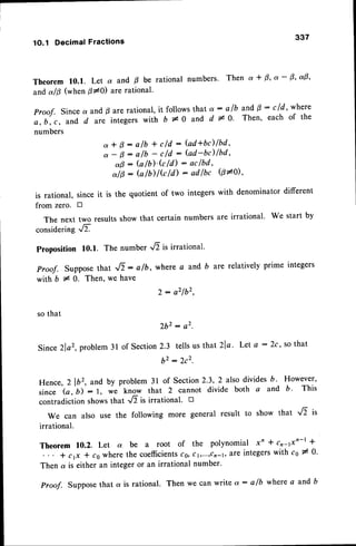 1O.1 DecimalFractions
337
Theorem 10.1. Let a and B be rational numbers. Then a + 0, a - 0' a9'
anda/0 (when P+0 are rational'
Proof. Since a and p are rational, it follows that a : alb and B : cld' where
e, b, c, and d are integers with b * 0 and d * O' Then' each of the
numbers
a * B : a/b + cld : (ad*bc)/bd'
a - 0: a/b - c/d : (ad-bc)lbd'
a 0 - b / b ) ' k / d ) - a c f b d ,
a/0 : b /b) lG ld) : adlbc @*0 '
is rational, since it is the quotient of two integers with denominatcr different
from zeto. D
The next two resultsshow that certain numbers are irrational' We start by
considering ,/T
Proposition 10.1. The number '/T is irrational'
Proof. Suppose that .,,6 : alb, where c and b are relatively prime integers
with b I 0. Then, we have
2: a2lb2,
so that
2b2: a2.
Since 2lor,problem 3l of Section2.3 tells us that2la. Let q :2c, so that
b 2: 2 c 2 .
Hence,21b,, and by problem3l of Section2.3,2 alsodivides6. However,
since G,b)':1, we^know that 2 cannot divide both a and b' This
contradiction showsthat .6 is irrational' B
We can also use the following more general result to show that .6 it
irrational.
Theorem 10.2. Let o( be a root of the polynomial x' * cnlxn-t *
* cp * cs wherethe coefficients
ca,ct,...,cn-r,are integerswith cs * 0.
Then a is either an integer or an irrational number'
Proof. Supposethat a is rational. Then we can write ot: alb whete a and b
 