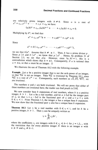 338 DecimafFractionsand ContinuedFractions
are relatively prime integers with b - o. Since ot is
x' + cr-1xn-l * * cp * ,0, we have
b / b ) , r c , _ t G / 6 y , - t * + c J a / D * c a : 0 .
Multiplying by bn, we find that
an + cn_pn-tb + * cpbo-r + csbn: 0.
Since
x,'-::'il
^:,,;;'i-. ,,n*'
u* * ,
''!n',*n',
u'^o!,',
u"rli-"
o;ui,
or
p
Since p I b and b I an , we know that p I a, Hence, by problem 3l of
Section 2.3, w: see that pla. Howiver, since (a, b) : l, this is a
contradiction which shows that b : t 1. Consequently,if a is rational then
d : * o, so that a must be an integer. tr
we illustratethe useof Theorem 10.2with the followingexample.
Example' Let a be a positiveinteger that is not the mth power of an integer,
so that "/i it not an integer. ThJn x/i i, irrationat by Theorem 10.1, since
"</7it a rootof xm- a. consequently,
such
";;.^
ur'^.,8,-18,-r:g'fr:";;
are irrational.
The numbers zr and e are both irrational. We will not prove that either of
thesenumbersare irrational here;the readercan find proofsin Itg].
We now considerbase 6 expansionsof real numbers, where b is a positive
integer,b > l. Let a be a real number,and ret a:Ial be the integerpart
of a, so that r:o--[a] is the fractionalpart of a and ot:a *7 with
0 < 7 < I' From Theorem 1.3,the integera has a unique baseb expansion.
We now show that the fractional part ^yalso has a unique base6 expansion.
Theorem 10.3. Let 7 be a real number with 0 ( y ( l, and let b be a
positiveinteger, b > | . Then T can be uniquely written as
r: ; ci/bi
j-r
a root of
where the coefficientsc;
the restriction that for
n 2 N a n d c , l b - 1 .
are integerswith 0 ( c;
every positive integer l/
< 6-l forj : 1,2,...,
with
there is an integern with
 