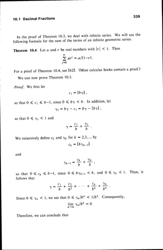 1O,1 Decimal Fractions
339
In the proof of Theorem 10.3,we deal with infinite series' We will usethe
following formula for the sum of the terms of an infinite geometricseries'
Theorem 10.4. Lets and r be real nurnberswith lr[ < t. Then
V ori: a/0-').
j-0
For a proof of Theorem 10.4,see[62]. (Most calculusbookscontaina proof')
We can now ProveTheorem 10'3'
Proof. We first let
c 1 : I b T l ,
so that 0 ( cr ( b_1, since0 < b7 < b. In addition,let
^ fr : b l - c r : b ^ Y
- l b l l '
s o t h a t 0 ( ? r ( l a n d
c 1 , 7 l
^ Y :
b
1
b
'
and ^yg for k : 2,3,..., bY
ck : [bfr-r]
We recursivelYdefinec1
and
nlk-t:+.+'
s o t h a t 0 ( c r ( b - t , s i n c e0 ( b z t - r 1 b , a n d 0 ( r t < I ' T h e n '
follows that
C 1 C " t C n
+ ^ Y ,
7:T* Ur*
*
n, b,
Since0 ( ln ( l, we seethat a 4lr/bn < l/bn. consequently,
)tgntO'
:0.
Therefore.we can concludethat
 