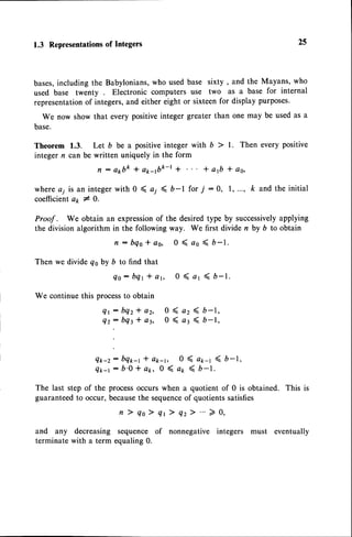 1.3 Representations
of Integers
bases,including the Babylonians,who used base sixty , and the Mayans, who
used base twenty Electronic computers use two as a base for internal
representationof integers,and either eight or sixteenfor display purposes.
We now show that every positiveinteger greater than one may be used as a
base.
Theorem 1.3. Let b be a positive integer with b > l. Then every positive
integer n can be written uniquely in the form
n : akbk * ap-1bk-rt * a1b I oo,
wherea; is an integerwith 0 ( o; < b-l for,/ :0, 1,..., k and the initial
coefficientak I O.
Proof . We obtain an expressionof the desiredtype by successively
applying
the division algorithm in the following way. We first divide n by b to obtain
n : b e o * o o , 0 ( a o < b - 1 .
Then we divide qoby b to find that
e o : b q 1 t a 6 0 ( a r ( 6 - t .
We continue this processto obtain
Q t : b q 2 t a 2 , 0 ( a 2 ( b - 1 ,
q r = b q 3 l a 3 , 0 ( a r ( b - 1 ,
Qk-z: bq*-r * ak-r, 0 ( a1-1 ( b-1,
Qk-t: b.0 * ap, 0 ( a1 ( b-t.
The last step of the processoccurs when a quotient of 0 is obtained. This is
guaranteedto occur, becausethe sequence
of quotientssatisfies
n ) q o ) q r ) q z > " ' > 0 ,
and any decreasing sequence of nonnegative integers must eventually
terminate with a term equaling0.
25
 