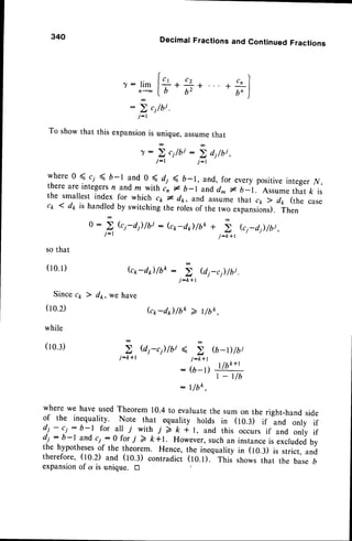 340
so that
( 1 0 . 1 )
Since c;
(10.2)
while
(10.3)
j:k+t
DecimalFractionsand ContinuedFractions
To showthat this expansion
is unique,assumethat
r : ; c 1 / b i : ; d j / b i ,
j - l j : l
whereo
5
r, < b-l and 0 ( d, < b-1, and,for everypositive
integer.v,
thereareintegers
n andm withi, * D-l andd* r b-1. Assume
that k is
the smallestindex-for which cr,* d1r,andassumethat c1,7 dr, (the case
cr 4 dp is handled
by switching
therores
of thetwoexpansions).
Then
o :
; k1-d1)lbi : (c*-d) /bk *
,i',
ki-d) /bj ,
j _ k + l
7: lim
n < 6
6
:
' )
r ,
.{,t " J
j : l
G1,-d1)
/bk :
; e1-c1)/bi
j - k + t
) d*, we have
b*-d) /bo > ,/uo.
j - k + l
l l L K + l
: ( b - l ) " u ,
| _ t/b
: l/bk,
where we have usedTheorem 10.4 to evaluatethe sum on the right-hand side
of the inequality. Note that equality holds in (10.3) if and only if
dj - c.i: b-l for al! i with 7 ) t 1t, and this occurs if and only if
dj :.b-l-and ci:0 for i 2 k+t. However,suchan instance
is excludedby
the hypotheses
of the theorem. Hence, the inequality in (tO.:) is strict, and
therefore, (to.z) and (10.3) contradict (to.t). ttris showsthat the baseb
expansionof a is unique. tr 
 