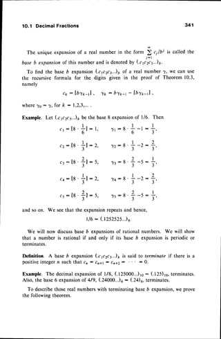 1O.1 Decimal Fractions 341
The unique expansionof a real number in the form ). c1/bi is called the
J - t
base b expansionof this number and is denotedby kp2ca..)6.
To find the baseb expansion(.cp2ca..)6 of a real number 7, wo can use
the recursive formula for the digits given in the proof of Theorem 10.3,
namely
ck : lbt*-J ,
for k : 1,2,3,...
^fk : by*-t - lblt -J ,
where^Yo: ^Y,
Example. Let (.cp2ca..)
6 be the base8 expansion
of l/6.
- t -
c 1: [ 8 '
; l : 1 , ,
o
_ l _
c 2 : [ 8 ' ; ' l : 2 ,
J
_ )_
ca:[8']l-5,
J
_ t -
c a : [ 8 ' T l : 2 ,
J
cs:[8'?t:t,
^yt:8
+
-l :
^y2:s
+
-2:
^y3:B
+
-5-
74:8 +
-2-
^ys-s
+-s:
Then
I
T,
2
t'
I
T'
2
T'
I
T,
and so on. We seethat the expansionrepeatsand hence,
t/6 : (1252525..)8.
We will now discussbase b expansionsof rational numbers. We will show
that a number is rational if and only if its base D expansionis periodic or
terminates.
Definition. A base D expansion (.cp2ct..)r is said to terminate if there is a
positiveintegern suchthat c, - cn*l - cn+z: : 0.
Example. The decimalexpansion
of l/8, (.125000...)ro
: (.125)ro,terminates.
Also, the base6 expansion
of 419,(.24000...)o
- (24)6, terminates.
To describethosereal numberswith terminating baseb expansion,we prove
the following theorem.
 