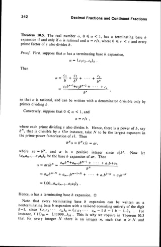 342
Theorem10.5. The real numbera, 0 <
expansion
if andonlyif a is rational
anda
DecimalFractionsand ContinuedFractions
q I 1, has a terminating base D
: r/s, where 0 ( r ( s and every
prime factor of s alsodividesD.
Proof. First, supposethat a has a terminating base6 expansion,
(c 1c2...c)
6 .
d :
Then
Q :
b'
so that a is rational, and can be written with a denominatordivisibleonly by
primesdividing b.
Conversely,
suppose
that 0 ( a ( l, and
a : r f s .
where each prime dividing s alsodivides6. Hence,there
bN, that is divisible by s (for instance,take N to be the
the prime-power factorizationof s). Then
b N o t : b * r / t : e r ,
where sa : bN,, and a is a positive integer since slbr. Now let
(a*a^-1...aps)6 be the baseb expansion
of or. ln"n
a^b^*o^-tb^-r + . . . * atb*ag
is a power of D, say
largest exponentin
a : a r / b N :
: d*b--N + am_tbm-l-fl
: ( . 0 0 . . . a
m o m - t . . . a , a s )y .
6u
+ *a1b|-tr+ aob-N
Hence,a has a terminatingbase6 expansion.D
Note that every terminating base b expansion can be written as a
nonterminatingbase6 expansion
with a tail-endconsistingentirelyof the digit
b - 1 , s i n c e ( . c p 2 . . . c ^ ) r - ( c p 2 . . . c m - l b - l b - i . . . l u p i r
instance,(12)to: (.ttlll...)ro . This is why we require in Theorem10.3
that for every integer N there is an integer n, such that n ) N and
 